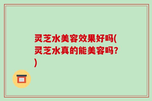 灵芝水美容效果好吗(灵芝水真的能美容吗？)