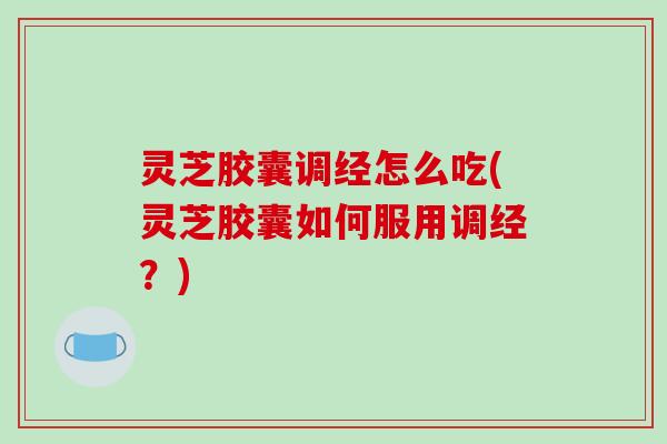 灵芝胶囊调经怎么吃(灵芝胶囊如何服用调经?) 灵芝胶囊调经怎么吃(灵芝胶囊如何服用调经?)