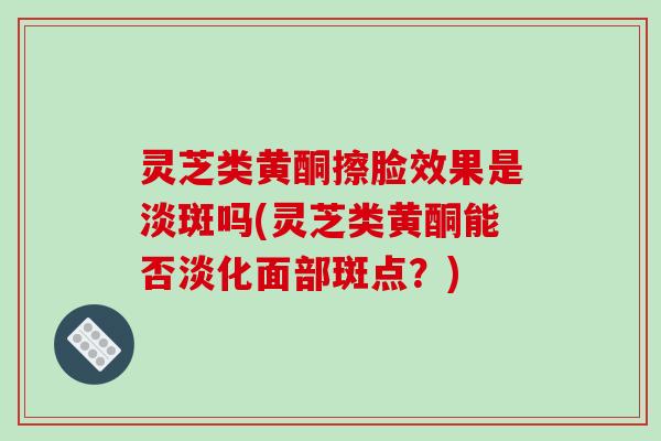 灵芝类黄酮擦脸效果是淡斑吗(灵芝类黄酮能否淡化面部斑点?) 灵芝类黄酮擦脸效果是淡斑吗(灵芝类黄酮能否淡化面部斑点?)