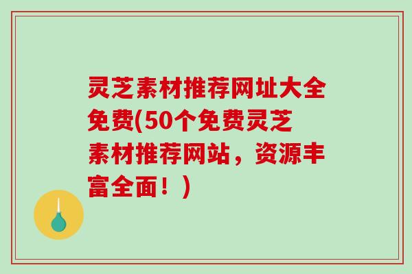 灵芝素材推荐网址大全免费(50个免费灵芝素材推荐网站,资源丰富全面!) 灵芝素材推荐网址大全免费(50个免费灵芝素材推荐网站,资源丰富全面!)