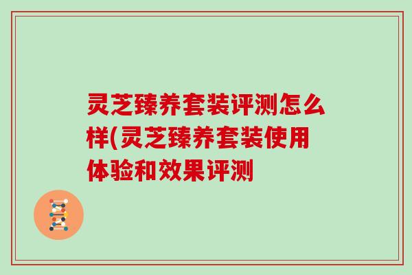 灵芝臻养套装评测怎么样(灵芝臻养套装使用体验和效果评测