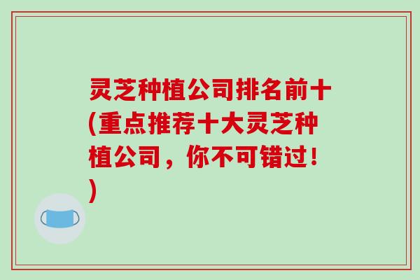 灵芝种植公司排名前十(重点推荐十大灵芝种植公司，你不可错过！)