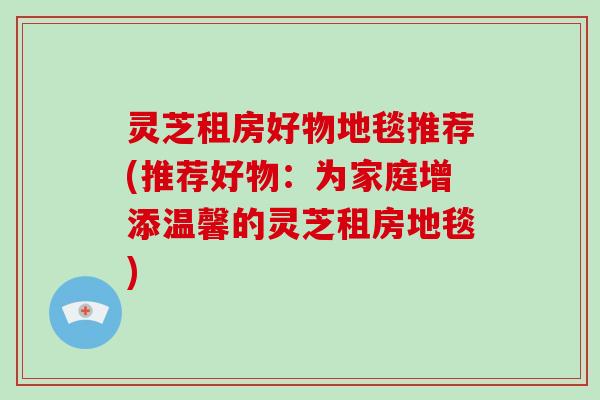 灵芝租房好物地毯推荐(推荐好物:为家庭增添温馨的灵芝租房地毯) 灵芝租房好物地毯推荐(推荐好物:为家庭增添温馨的灵芝租房地毯)