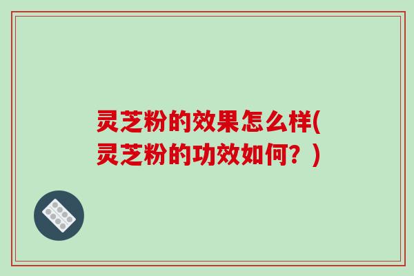 灵芝粉的效果怎么样(灵芝粉的功效如何？)