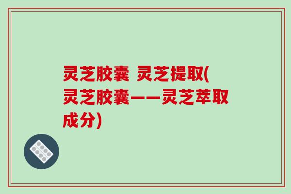灵芝胶囊 灵芝提取(灵芝胶囊——灵芝萃取成分) 灵芝胶囊 灵芝提取(灵芝胶囊——灵芝萃取成分)
