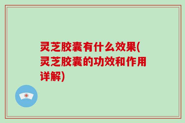 灵芝胶囊有什么效果(灵芝胶囊的功效和作用详解) 灵芝胶囊有什么效果(灵芝胶囊的功效和作用详解)
