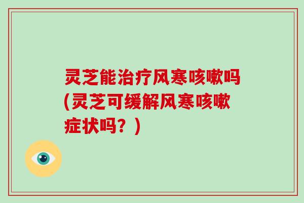 灵芝能治疗风寒咳嗽吗(灵芝可缓解风寒咳嗽症状吗？)