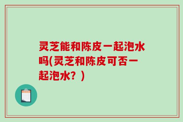 灵芝能和陈皮一起泡水吗(灵芝和陈皮可否一起泡水？)