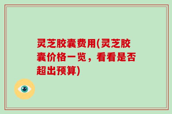 灵芝胶囊费用(灵芝胶囊价格一览,看看是否超出预算) 灵芝胶囊费用(灵芝胶囊价格一览,看看是否超出预算)
