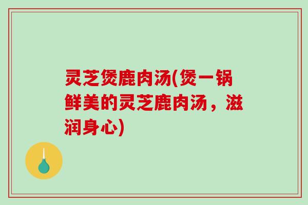 灵芝煲鹿肉汤(煲一锅鲜美的灵芝鹿肉汤,滋润身心) 灵芝煲鹿肉汤(煲一锅鲜美的灵芝鹿肉汤,滋润身心)