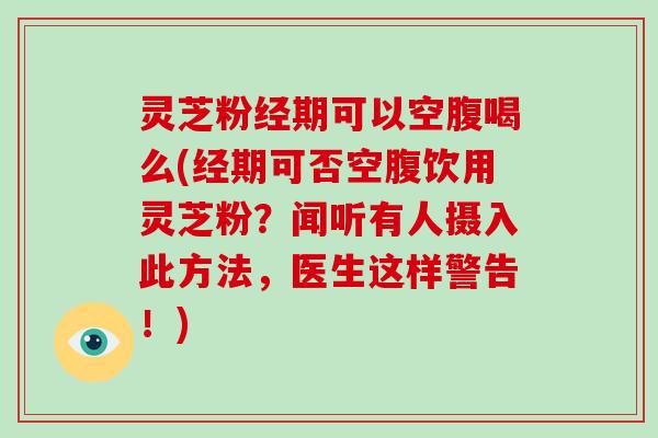 灵芝粉经期可以空腹喝么(经期可否空腹饮用灵芝粉?闻听有人摄入此方法,医生这样警告!) 灵芝粉经期可以空腹喝么(经期可否空腹饮用灵芝粉?闻听有人摄入此方法,医生这样警告!)