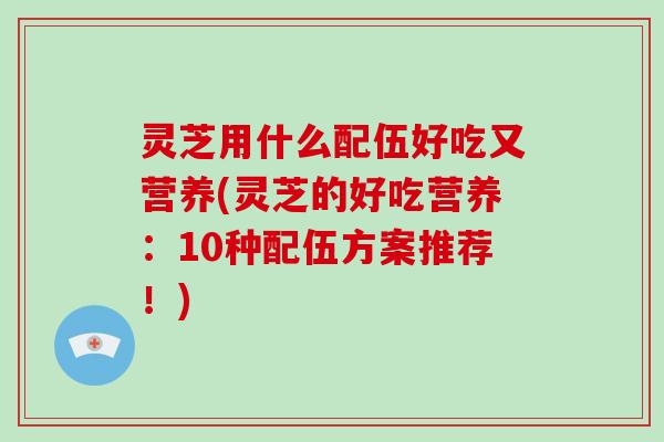 灵芝用什么配伍好吃又营养(灵芝的好吃营养:10种配伍方案推荐!) 灵芝用什么配伍好吃又营养(灵芝的好吃营养:10种配伍方案推荐!)