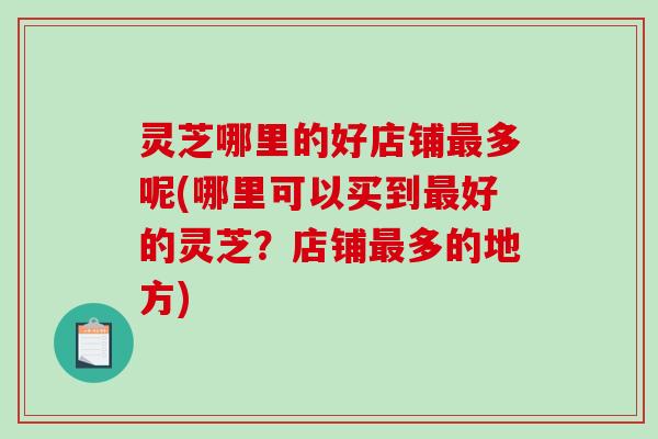 灵芝哪里的好店铺多呢(哪里可以买到好的灵芝？店铺多的地方)