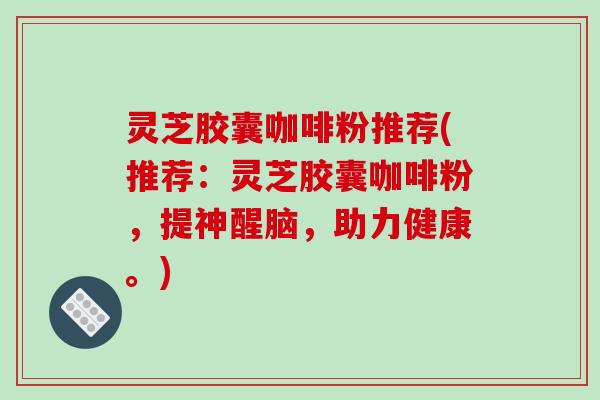 灵芝胶囊咖啡粉推荐(推荐:灵芝胶囊咖啡粉,提神醒脑,助力健康。) 灵芝胶囊咖啡粉推荐(推荐:灵芝胶囊咖啡粉,提神醒脑,助力健康。)