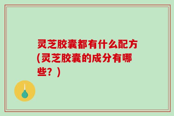 灵芝胶囊都有什么配方(灵芝胶囊的成分有哪些？)