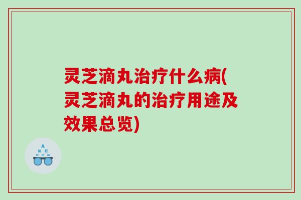 灵芝滴丸治疗什么病(灵芝滴丸的治疗用途及效果总览)