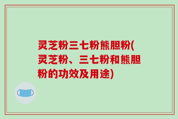 灵芝粉三七粉熊胆粉(灵芝粉、三七粉和熊胆粉的功效及用途)