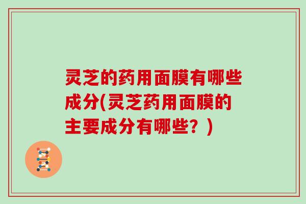 灵芝的药用面膜有哪些成分(灵芝药用面膜的主要成分有哪些?) 灵芝的药用面膜有哪些成分(灵芝药用面膜的主要成分有哪些?)