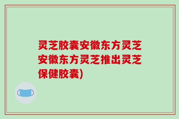 灵芝胶囊安徽东方灵芝安徽东方灵芝推出灵芝保健胶囊) 灵芝胶囊安徽东方灵芝安徽东方灵芝推出灵芝保健胶囊)