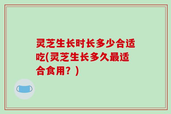 灵芝生长时长多少合适吃(灵芝生长多久最适合食用？)