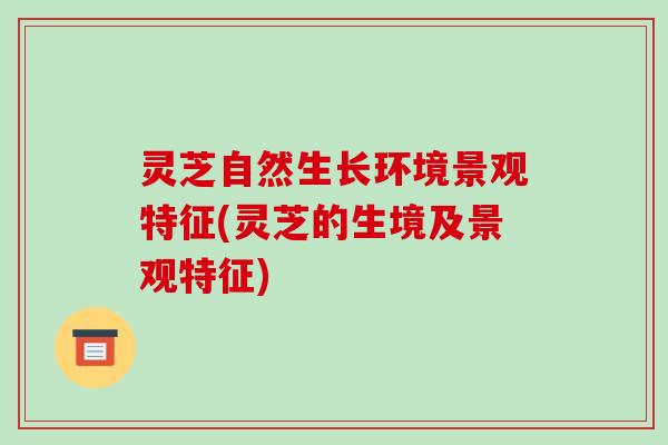 灵芝自然生长环境景观特征(灵芝的生境及景观特征)