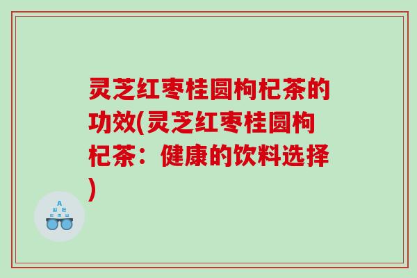 灵芝红枣桂圆枸杞茶的功效(灵芝红枣桂圆枸杞茶:健康的饮料选择) 灵芝红枣桂圆枸杞茶的功效(灵芝红枣桂圆枸杞茶:健康的饮料选择)