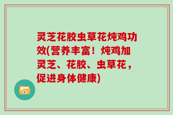 灵芝花胶虫草花炖鸡功效(营养丰富！炖鸡加灵芝、花胶、虫草花，促进身体健康)
