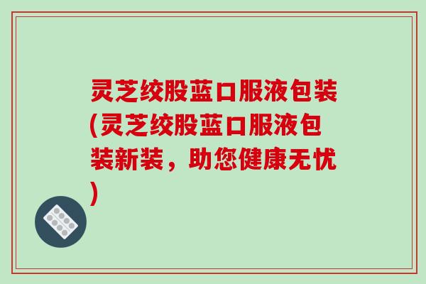灵芝绞股蓝口服液包装(灵芝绞股蓝口服液包装新装,助您健康无忧) 灵芝绞股蓝口服液包装(灵芝绞股蓝口服液包装新装,助您健康无忧)