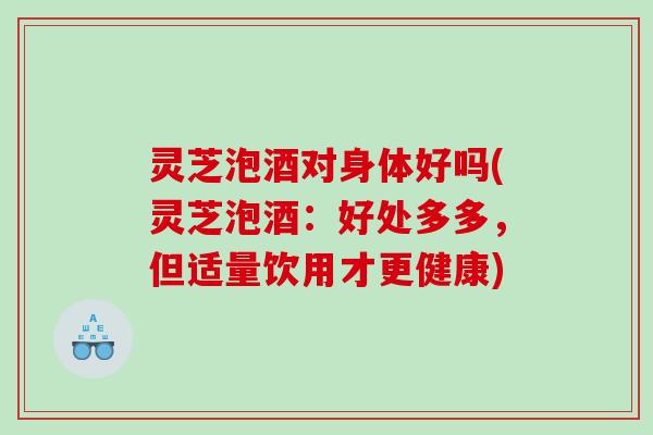 灵芝泡酒对身体好吗(灵芝泡酒:好处多多,但适量饮用才更健康) 灵芝泡酒对身体好吗(灵芝泡酒:好处多多,但适量饮用才更健康)