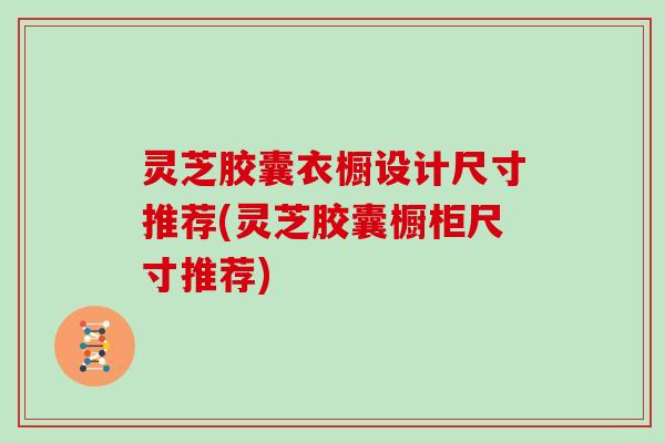 灵芝胶囊衣橱设计尺寸推荐(灵芝胶囊橱柜尺寸推荐)