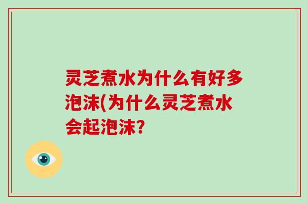 灵芝煮水为什么有好多泡沫(为什么灵芝煮水会起泡沫? 灵芝煮水为什么有好多泡沫(为什么灵芝煮水会起泡沫?