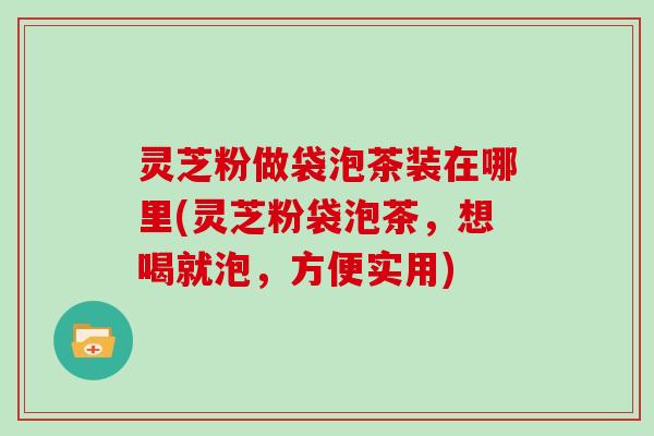 灵芝粉做袋泡茶装在哪里(灵芝粉袋泡茶，想喝就泡，方便实用)