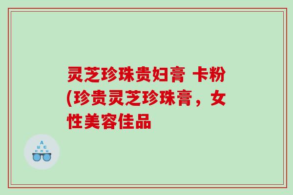 灵芝珍珠贵妇膏 卡粉(珍贵灵芝珍珠膏，女性美容佳品
