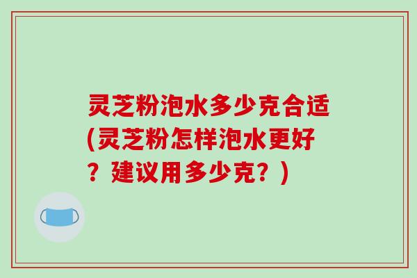 灵芝粉泡水多少克合适(灵芝粉怎样泡水更好?建议用多少克?) 灵芝粉泡水多少克合适(灵芝粉怎样泡水更好?建议用多少克?)