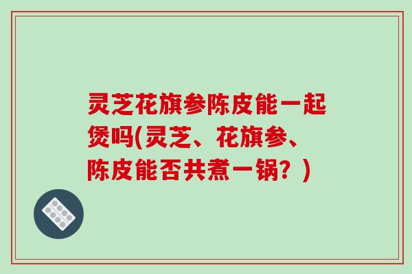 灵芝花旗参陈皮能一起煲吗(灵芝、花旗参、陈皮能否共煮一锅？)