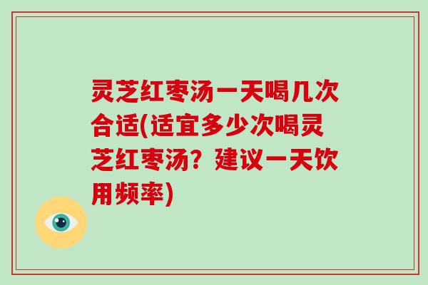 灵芝红枣汤一天喝几次合适(适宜多少次喝灵芝红枣汤?建议一天饮用频率) 灵芝红枣汤一天喝几次合适(适宜多少次喝灵芝红枣汤?建议一天饮用频率)