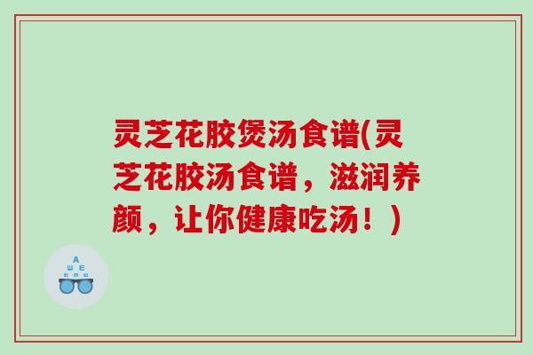 灵芝花胶煲汤食谱(灵芝花胶汤食谱,滋润养颜,让你健康吃汤!) 灵芝花胶煲汤食谱(灵芝花胶汤食谱,滋润养颜,让你健康吃汤!)