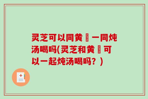 灵芝可以同黄茋一同炖汤喝吗(灵芝和黄茋可以一起炖汤喝吗?) 灵芝可以同黄茋一同炖汤喝吗(灵芝和黄茋可以一起炖汤喝吗?)