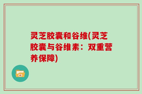 灵芝胶囊和谷维(灵芝胶囊与谷维素：双重营养保障)