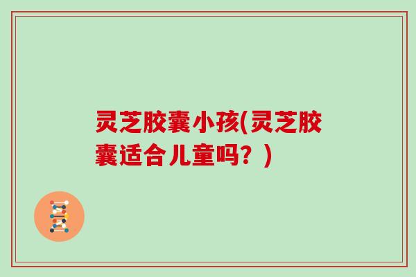 灵芝胶囊小孩(灵芝胶囊适合儿童吗？)