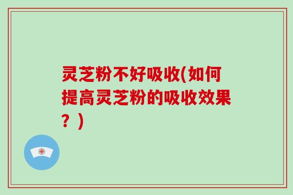 灵芝粉不好吸收(如何提高灵芝粉的吸收效果?) 灵芝粉不好吸收(如何提高灵芝粉的吸收效果?)