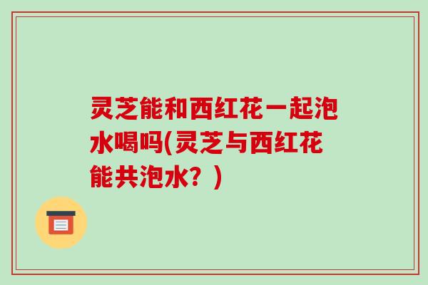灵芝能和西红花一起泡水喝吗(灵芝与西红花能共泡水?) 灵芝能和西红花一起泡水喝吗(灵芝与西红花能共泡水?)