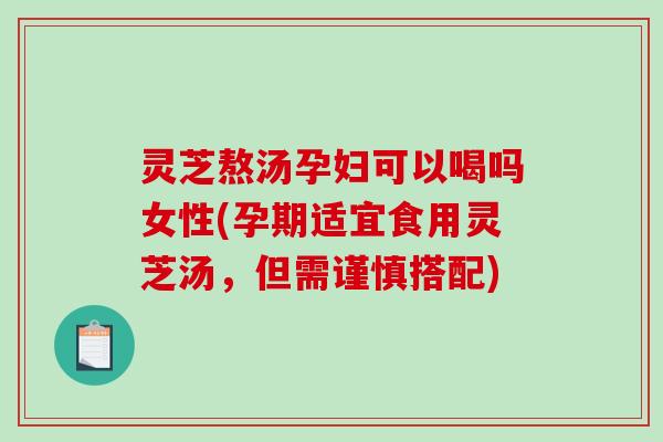 灵芝熬汤孕妇可以喝吗女性(孕期适宜食用灵芝汤，但需谨慎搭配)