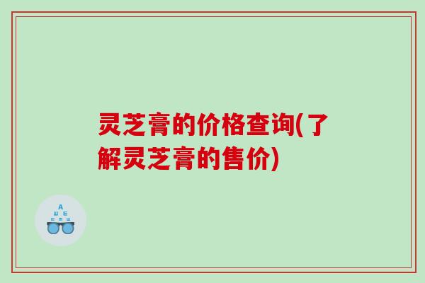 灵芝膏的价格查询(了解灵芝膏的售价)