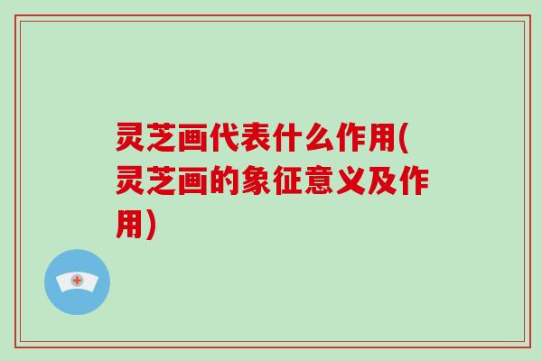 灵芝画代表什么作用(灵芝画的象征意义及作用) 灵芝画代表什么作用(灵芝画的象征意义及作用)