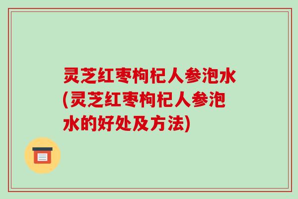 灵芝红枣枸杞人参泡水(灵芝红枣枸杞人参泡水的好处及方法)
