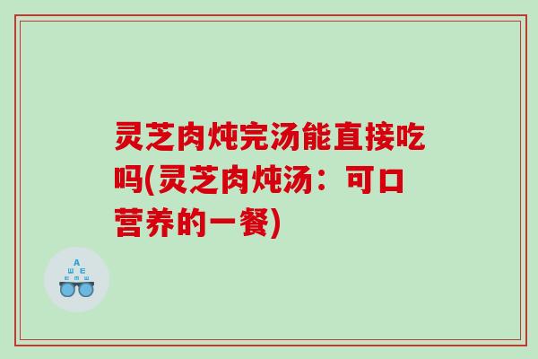 灵芝肉炖完汤能直接吃吗(灵芝肉炖汤:可口营养的一餐) 灵芝肉炖完汤能直接吃吗(灵芝肉炖汤:可口营养的一餐)