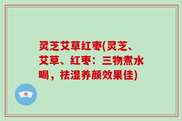 灵芝艾草红枣(灵芝、艾草、红枣：三物煮水喝，祛湿养颜效果佳)