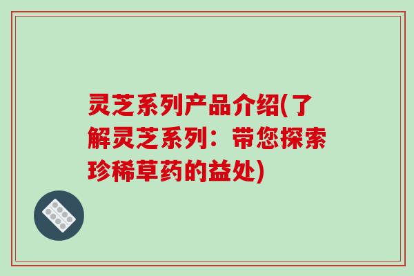 灵芝系列产品介绍(了解灵芝系列：带您探索珍稀草药的益处)
