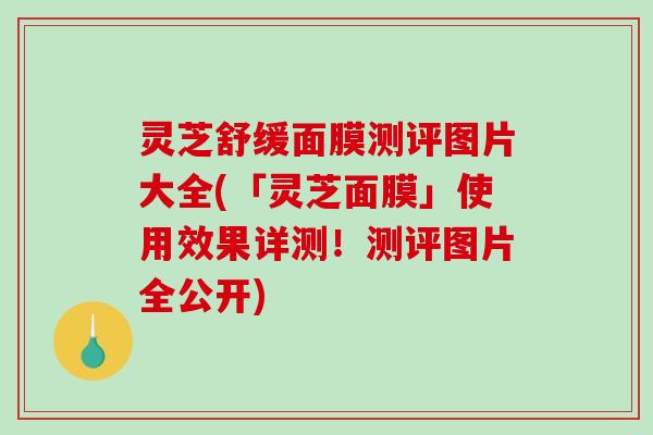 灵芝舒缓面膜测评图片大全(「灵芝面膜」使用效果详测！测评图片全公开)